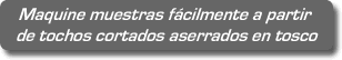 Maquine muestras fácilmente a partir de tochos cortados aserrados en tosco