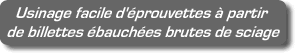 Usinage facile d'éprouvettes à partir de billettes ébauchées brutes de sciage